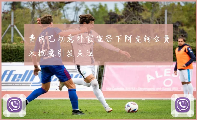 费内巴切意外官宣签下阿克转会费未披露引发关注