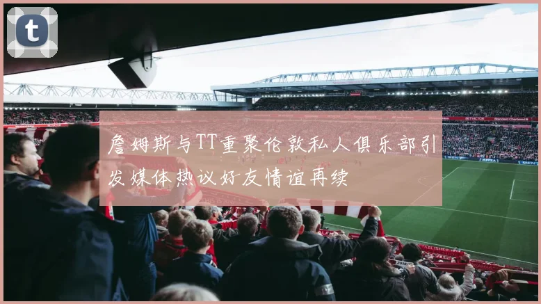 詹姆斯与TT重聚伦敦私人俱乐部引发媒体热议好友情谊再续