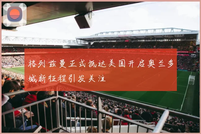 格列兹曼正式抵达美国开启奥兰多城新征程引发关注