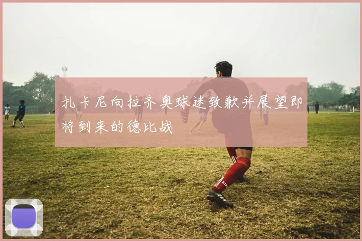扎卡尼向拉齐奥球迷致歉并展望即将到来的德比战