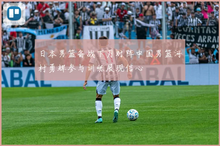 日本男篮备战下月对阵中国男篮河村勇辉参与训练展现信心