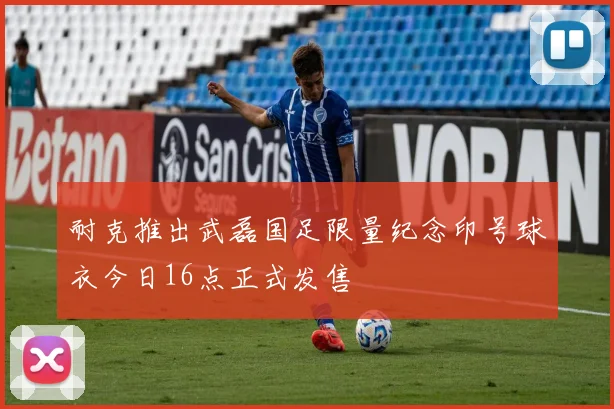 耐克推出武磊国足限量纪念印号球衣今日16点正式发售