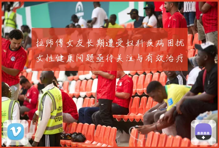 拉师傅女友长期遭受妇科疾病困扰女性健康问题亟待关注与有效治疗方案