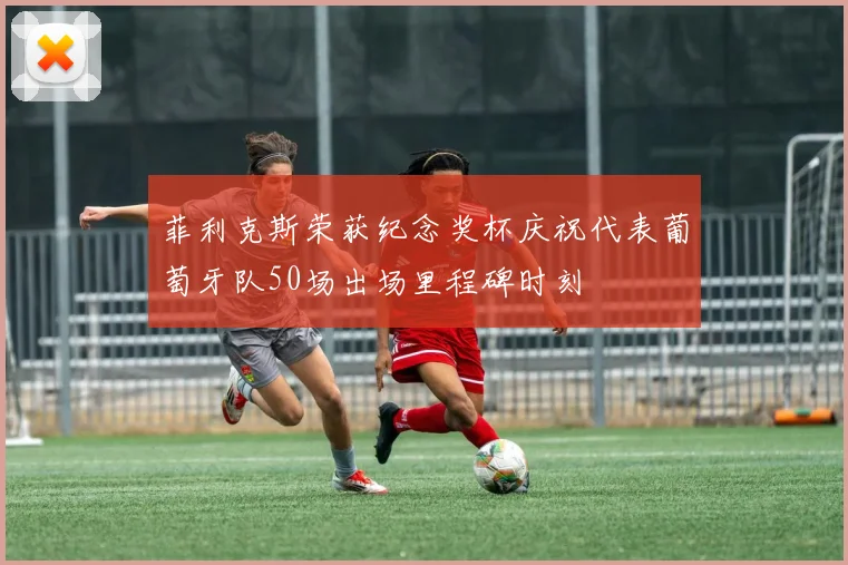 菲利克斯荣获纪念奖杯庆祝代表葡萄牙队50场出场里程碑时刻