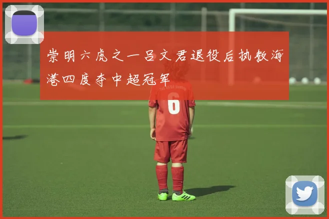 崇明六虎之一吕文君退役后执教海港四度夺中超冠军
