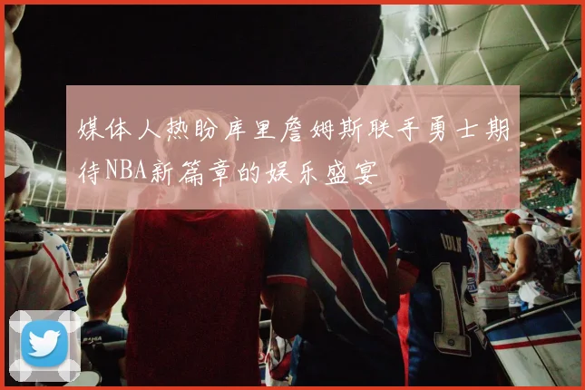 媒体人热盼库里詹姆斯联手勇士期待NBA新篇章的娱乐盛宴