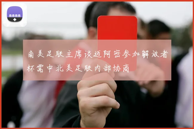 南美足联主席谈迈阿密参加解放者杯需中北美足联内部协商