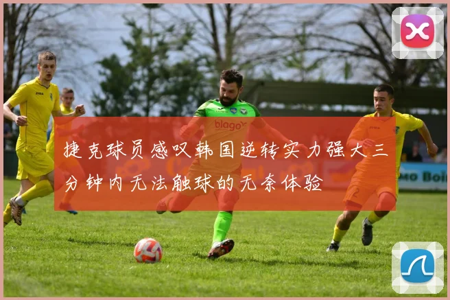 捷克球员感叹韩国逆转实力强大三分钟内无法触球的无奈体验